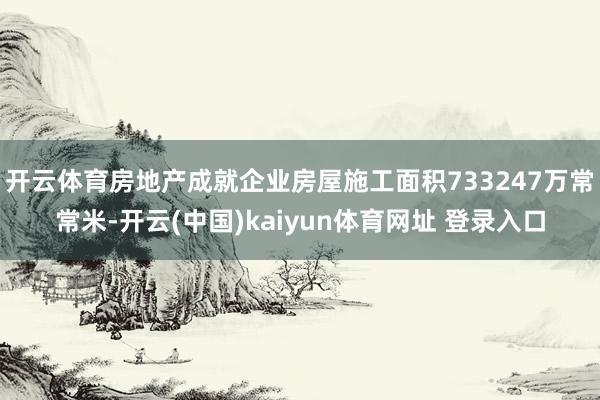开云体育房地产成就企业房屋施工面积733247万常常米-开云(中国)kaiyun体育网址 登录入口