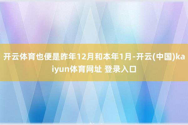 开云体育也便是昨年12月和本年1月-开云(中国)kaiyun体育网址 登录入口