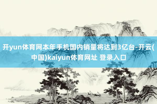 开yun体育网本年手机国内销量将达到3亿台-开云(中国)kaiyun体育网址 登录入口