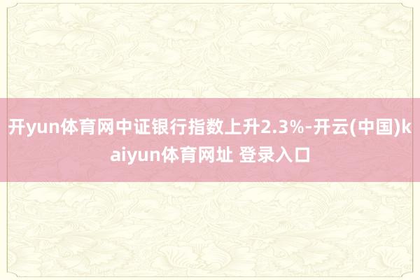 开yun体育网中证银行指数上升2.3%-开云(中国)kaiyun体育网址 登录入口