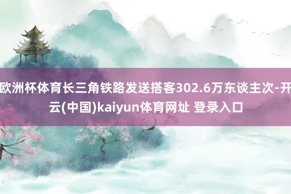 欧洲杯体育长三角铁路发送搭客302.6万东谈主次-开云(中国)kaiyun体育网址 登录入口
