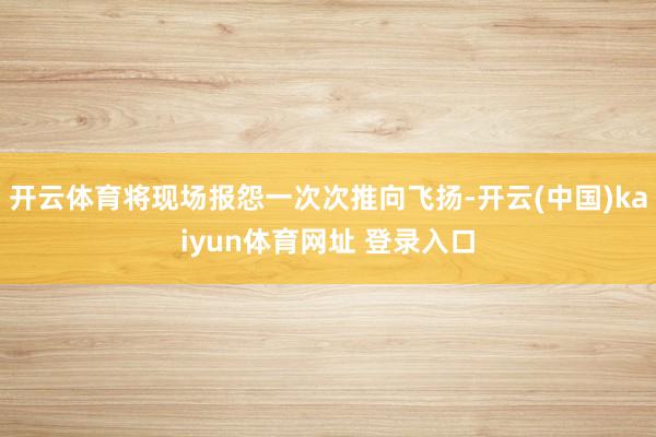 开云体育将现场报怨一次次推向飞扬-开云(中国)kaiyun体育网址 登录入口