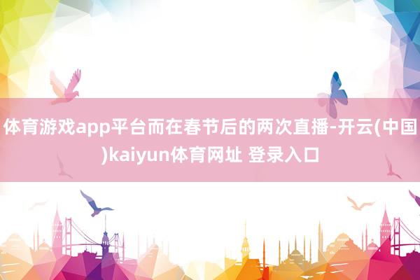 体育游戏app平台而在春节后的两次直播-开云(中国)kaiyun体育网址 登录入口