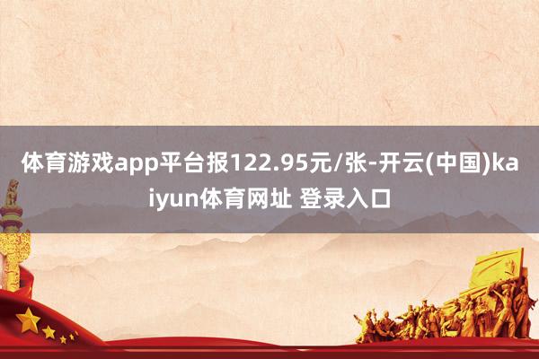 体育游戏app平台报122.95元/张-开云(中国)kaiyun体育网址 登录入口
