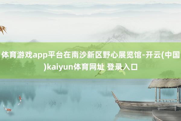 体育游戏app平台在南沙新区野心展览馆-开云(中国)kaiyun体育网址 登录入口