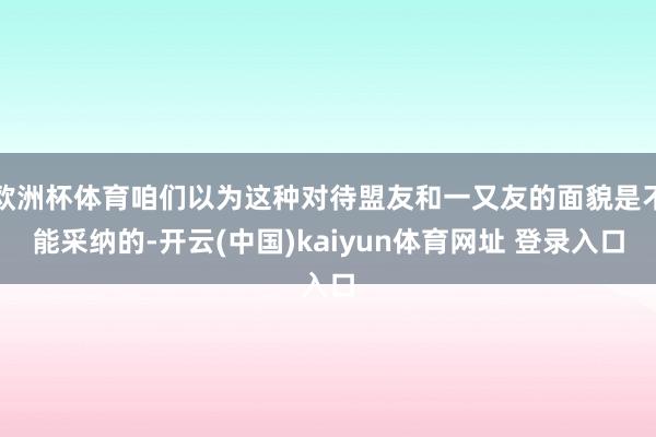 欧洲杯体育咱们以为这种对待盟友和一又友的面貌是不能采纳的-开云(中国)kaiyun体育网址 登录入口