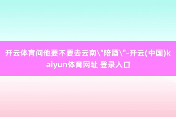 开云体育问他要不要去云南