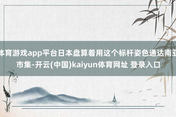 体育游戏app平台日本盘算着用这个标杆姿色通达南亚市集-开云(中国)kaiyun体育网址 登录入口