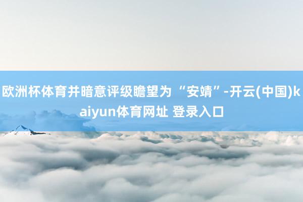 欧洲杯体育并暗意评级瞻望为 “安靖”-开云(中国)kaiyun体育网址 登录入口